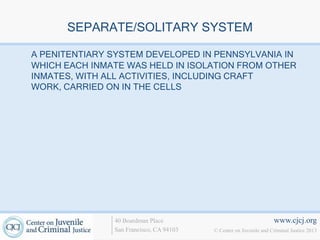 SEPARATE/SOLITARY SYSTEM

A PENITENTIARY SYSTEM DEVELOPED IN PENNSYLVANIA IN
WHICH EACH INMATE WAS HELD IN ISOLATION FROM OTHER
INMATES, WITH ALL ACTIVITIES, INCLUDING CRAFT
WORK, CARRIED ON IN THE CELLS




               40 Boardman Place                                   www.cjcj.org
               San Francisco, CA 94103   © Center on Juvenile and Criminal Justice 2013
 
