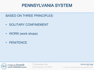 PENNSYLVANIA SYSTEM

BASED ON THREE PRINCIPLES:

• SOLITARY CONFINEMENT

• WORK (work shops)

• PENITENCE




                40 Boardman Place                                   www.cjcj.org
                San Francisco, CA 94103   © Center on Juvenile and Criminal Justice 2013
 