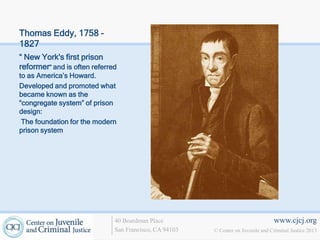 Thomas Eddy, 1758 -
1827
“ New York's first prison
reformer” and is often referred
to as America’s Howard.
Developed and promoted what
became known as the
“congregate system” of prison
design:
 The foundation for the modern
prison system




                              40 Boardman Place                                   www.cjcj.org
                              San Francisco, CA 94103   © Center on Juvenile and Criminal Justice 2013
 