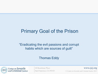 Primary Goal of the Prison

“Eradicating the evil passions and corrupt
    habits which are sources of guilt”

               Thomas Eddy

           40 Boardman Place                                   www.cjcj.org
           San Francisco, CA 94103   © Center on Juvenile and Criminal Justice 2013
 