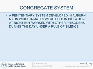 CONGREGATE SYSTEM
• A PENITENTIARY SYSTEM DEVELOPED IN AUBURN
  NY, IN WHICH INMATES WERE HELD IN ISOLATION
  AT NIGHT BUT WORKED WITH OTHER PRISONERS
  DURING THE DAY UNDER A RULE OF SILENCE




               40 Boardman Place                                   www.cjcj.org
               San Francisco, CA 94103   © Center on Juvenile and Criminal Justice 2013
 