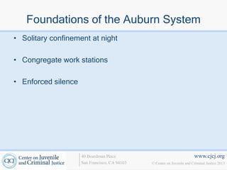 Foundations of the Auburn System
• Solitary confinement at night

• Congregate work stations

• Enforced silence




                     40 Boardman Place                                   www.cjcj.org
                     San Francisco, CA 94103   © Center on Juvenile and Criminal Justice 2013
 