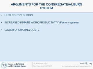 ARGUMENTS FOR THE CONGREGATE/AUBURN
                     SYSTEM

• LESS COSTLY DESIGN

• INCREASED INMATE WORK PRODUCTIVITY (Factory system)

• LOWER OPERATING COSTS




                       40 Boardman Place                                   www.cjcj.org
                       San Francisco, CA 94103   © Center on Juvenile and Criminal Justice 2013
 