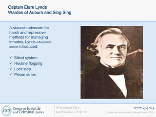Captain Elam Lynds
Warden of Auburn and Sing Sing


A staunch advocate for
harsh and repressive
methods for managing
inmates, Lynds advocated
and/or introduced:


   Silent system
   Routine flogging
   Lock step
   Prison strips




                           40 Boardman Place                                   www.cjcj.org
                           San Francisco, CA 94103   © Center on Juvenile and Criminal Justice 2013
 