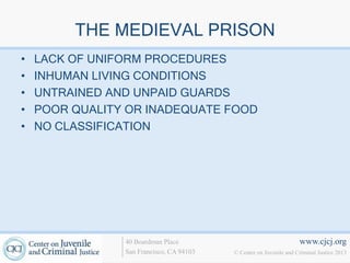 THE MEDIEVAL PRISON
•   LACK OF UNIFORM PROCEDURES
•   INHUMAN LIVING CONDITIONS
•   UNTRAINED AND UNPAID GUARDS
•   POOR QUALITY OR INADEQUATE FOOD
•   NO CLASSIFICATION




                40 Boardman Place                                   www.cjcj.org
                San Francisco, CA 94103   © Center on Juvenile and Criminal Justice 2013
 