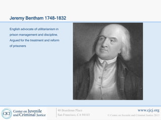 Jeremy Bentham 1748-1832

English advocate of utilitarianism in
prison management and discipline.
Argued for the treatment and reform
of prisoners




                                    40 Boardman Place                                   www.cjcj.org
                                    San Francisco, CA 94103   © Center on Juvenile and Criminal Justice 2013
 