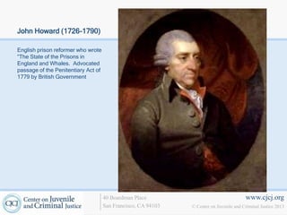 John Howard (1726-1790)

English prison reformer who wrote
“The State of the Prisons in
England and Whales. Advocated
passage of the Penitentiary Act of
1779 by British Government




                                     40 Boardman Place                                   www.cjcj.org
                                     San Francisco, CA 94103   © Center on Juvenile and Criminal Justice 2013
 