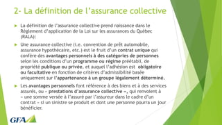 2- La définition de l’assurance collective
 La définition de l’assurance collective prend naissance dans le
Règlement d’application de la Loi sur les assurances du Québec
(RALA):
 Une assurance collective (i.e. convention de prêt automobile,
assurance hypothécaire, etc.) est le fruit d’un contrat unique qui
confère des avantages personnels à des catégories de personnes
selon les conditions d’un programme ou régime préétabli, de
propriété publique ou privée, et auquel l’adhésion est obligatoire
ou facultative en fonction de critères d’admissibilité basée
uniquement sur l’appartenance à un groupe légalement déterminé.
 Les avantages personnels font référence à des biens et à des services
assurés, ou « prestations d’assurance collective », qui renvoient à
« une somme versée à l’assuré par l’assureur dans le cadre d’un
contrat » si un sinistre se produit et dont une personne pourra un jour
bénéficier.
 