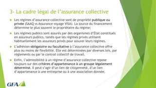 3- La cadre légal de l’assurance collective
 Les régimes d’assurance collective sont de propriété publique ou
privée (SAAQ vs Assurance voyage VISA). La source du financement
détermine le plus souvent le propriétaire du régime;
 Les régimes publics sont assurés par des organismes d’État constitués
en assureurs publics, tandis que les régimes privés utilisent
habituellement les assureurs privés pour assurer leurs régimes.
 L’adhésion obligatoire ou facultative à l’assurance collective offre
plus ou moins de flexibilité. Elle est déterminées par diverses lois, par
règlements ou par le contrat collectif de travail.
 Enfin, l’admissibilité à un régime d’assurance collective repose
toujours sur des critères d’appartenance à un groupe légalement
déterminé. Il peut s’agir d’un lien de citoyenneté, d’un lien
d’appartenance à une entreprise ou à une association donnée.
 