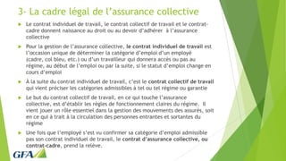 3- La cadre légal de l’assurance collective
 Le contrat individuel de travail, le contrat collectif de travail et le contrat-
cadre donnent naissance au droit ou au devoir d’adhérer à l’assurance
collective
 Pour la gestion de l’assurance collective, le contrat individuel de travail est
l’occasion unique de déterminer la catégorie d’emploi d’un employé
(cadre, col bleu, etc.) ou d’un travailleur qui donnera accès ou pas au
régime, au début de l’emploi ou par la suite, si le statut d’emploi change en
cours d’emploi
 À la suite du contrat individuel de travail, c’est le contrat collectif de travail
qui vient préciser les catégories admissibles à tel ou tel régime ou garantie
 Le but du contrat collectif de travail, en ce qui touche l’assurance
collective, est d’établir les règles de fonctionnement claires du régime. Il
vient jouer un rôle essentiel dans la gestion des mouvements des assurés, soit
en ce qui à trait à la circulation des personnes entrantes et sortantes du
régime
 Une fois que l’employé s’est vu confirmer sa catégorie d’emploi admissible
pas son contrat individuel de travail, le contrat d’assurance collective, ou
contrat-cadre, prend la relève.
 