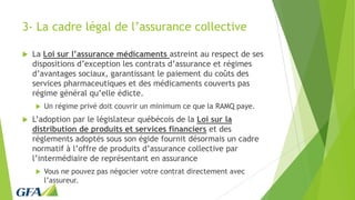 3- La cadre légal de l’assurance collective
 La Loi sur l’assurance médicaments astreint au respect de ses
dispositions d’exception les contrats d’assurance et régimes
d’avantages sociaux, garantissant le paiement du coûts des
services pharmaceutiques et des médicaments couverts pas
régime général qu’elle édicte.
 Un régime privé doit couvrir un minimum ce que la RAMQ paye.
 L’adoption par le législateur québécois de la Loi sur la
distribution de produits et services financiers et des
règlements adoptés sous son égide fournit désormais un cadre
normatif à l’offre de produits d’assurance collective par
l’intermédiaire de représentant en assurance
 Vous ne pouvez pas négocier votre contrat directement avec
l’assureur.
 