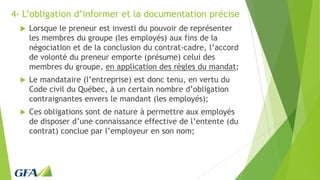 4- L’obligation d’informer et la documentation précise
 Lorsque le preneur est investi du pouvoir de représenter
les membres du groupe (les employés) aux fins de la
négociation et de la conclusion du contrat-cadre, l’accord
de volonté du preneur emporte (présume) celui des
membres du groupe, en application des règles du mandat;
 Le mandataire (l’entreprise) est donc tenu, en vertu du
Code civil du Québec, à un certain nombre d’obligation
contraignantes envers le mandant (les employés);
 Ces obligations sont de nature à permettre aux employés
de disposer d’une connaissance effective de l’entente (du
contrat) conclue par l’employeur en son nom;
 