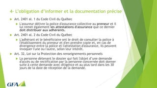 4- L’obligation d’informer et la documentation précise
 Art. 2401 al. 1 du Code Civil du Québec
 L'assureur délivre la police d'assurance collective au preneur et il
lui remet également les attestations d'assurance que ce dernier
doit distribuer aux adhérents.
 Art. 2401 al. 2 du Code Civil du Québec
 L'adhérant et le bénéficiaire ont le droit de consulter la police à
l'établissement du preneur et d'en prendre copie et, en cas de
divergence entre la police et l'attestation d'assurance, ils peuvent
invoquer l'une ou l'autre, selon leur intérêt.
 Art. 32, Loi sur la Protection des renseignements personnels
 La personne détenant le dossier qui fait l'objet d’une demande
d'accès ou de rectification par la personne concernée doit donner
suite à cette demande avec diligence et au plus tard dans les 30
jours de la date de réception de la demande.
 