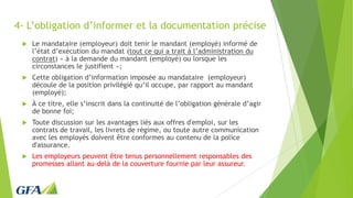 4- L’obligation d’informer et la documentation précise
 Le mandataire (employeur) doit tenir le mandant (employé) informé de
l’état d’exécution du mandat (tout ce qui a trait à l’administration du
contrat) « à la demande du mandant (employé) ou lorsque les
circonstances le justifient »;
 Cette obligation d’information imposée au mandataire (employeur)
découle de la position privilégié qu’il occupe, par rapport au mandant
(employé);
 À ce titre, elle s’inscrit dans la continuité de l’obligation générale d’agir
de bonne foi;
 Toute discussion sur les avantages liés aux offres d'emploi, sur les
contrats de travail, les livrets de régime, ou toute autre communication
avec les employés doivent être conformes au contenu de la police
d'assurance.
 Les employeurs peuvent être tenus personnellement responsables des
promesses allant au-delà de la couverture fournie par leur assureur.
 