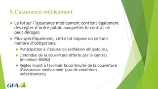 5-L’assurance médicament
 La loi sur l’assurance médicament contient également
des règles d’ordre public auxquelles le contrat ne
peut déroger.
 Plus spécifiquement, cette loi impose un certain
nombre d’obligations:
 Participation à l’assurance (adhésion obligatoire),
 L’étendue de la couverture offerte par le contrat
(minimum RAMQ)
 Règles visant à favoriser la continuité de la couverture
d’assurance médicament (pas de conditions
préexistantes);
 