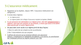 5-L’assurance médicament
 Rappelons qu’au Québec, depuis 1997, l’assurance médicament est
obligatoire;
 Il existe deux régimes:
 Le régime privé
 Le régime public de la Régie d’assurance maladie du Québec (RAMQ)
 Si une personne est admissible à un régime privé, elle doit obligatoirement y
adhérer, ainsi que son conjoint et ses enfants, à moins que ceux-ci ne soient
déjà assurés par un autre régime privé.
 On peut donc avoir accès à un régime privé de deux façons:
1-Dans le cadre de son emploi ou de sa profession
2-Par l’intermédiaire de son conjoint
 À défaut de preuves qu’un employé détient une assurance
ailleurs, l’employeurs à l’obligation de déduire, à la source, la contribution
de l’employés prévue au régime collectif (Loi 130)
 