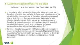 6-L'administration effective du plan
Laflamme c. Acier Bouchard Inc. 2004 CanLII 15682 (OC CO)
 « l'employeur a la responsabilité de prendre les mesures pour que
l'employé bénéficie, dans les faits, de l'assurance collective dès qu'il y
est admissible, notamment par la formation adéquate du personnel
chargé de le faire, et d'une saine gestion du régime et d'un suivi
régulier. L'employeur doit éviter que par ses actes ou omissions,
l'employé se trouve injustement privé de la prestation à laquelle il
aurait eu droit; auquel cas, il peut être appelé à répondre
personnellement du paiement de la prestation. [...] »
 Parmi les obligations auxquelles est légalement tenu le mandataire
envers le mandant mentionnons entre autres l’obligation générale du
mandataire d’agir avec loyauté, qui impose à ce dernier le devoir de
faire passer l’intérêt de son mandant avant son propre intérêt
personnel;
 