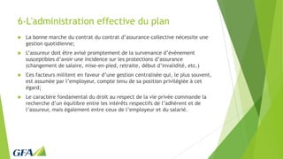6-L'administration effective du plan
 La bonne marche du contrat du contrat d’assurance collective nécessite une
gestion quotidienne;
 L’assureur doit être avisé promptement de la survenance d’événement
susceptibles d’avoir une incidence sur les protections d’assurance
(changement de salaire, mise-en-pied, retraite, début d’invalidité, etc.)
 Ces facteurs militent en faveur d’une gestion centralisée qui, le plus souvent,
est assumée par l’employeur, compte tenu de sa position privilégiée à cet
égard;
 Le caractère fondamental du droit au respect de la vie privée commande la
recherche d’un équilibre entre les intérêts respectifs de l’adhérent et de
l’assureur, mais également entre ceux de l’employeur et du salarié.
 