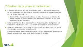 7-Gestion de la prime et facturation
 Il est donc impératif, de faire la communication à l’assureur à chaque fois
qu’un changement qui concerne un employé pourrait affecter sa couverture
et, par défaut, la prime., y ;
 Ceci inclut les changements de salaires, du statut d’assurance, la réduction des
heures travaillé, le départ, la mise à pied temporaire, l’invalidité ou tout autre
congé avec ou sans solde etc….
 Faire la vérification de la facture afin de s’assurer que les changement ont
bel et bien été effectué suite à une modification et à un renouvellement.
 Faire les changements sur la paye en rapport avec les déductions à la source
et avantages imposables, le cas échéant.
Communiqué avec Mme Karine Veilleux de GFA Inc. pour obtenir les nouveaux
calculs ou les obtenir avec votre accès en ligne C-Surance.
 