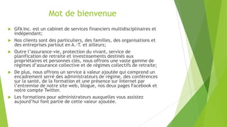 Mot de bienvenue
 GFA Inc. est un cabinet de services financiers multidisciplinaires et
indépendant;
 Nos clients sont des particuliers, des familles, des organisations et
des entreprises partout en A.-T. et ailleurs;
 Outre l’assurance-vie, protection du vivant, service de
planification de retraite et investissements destinés aux
propriétaires et personnes clés, nous offrons une vaste gamme de
régimes d’assurance collective et de régimes collectifs de retraite;
 De plus, nous offrons un service à valeur ajoutée qui comprend un
encadrement serré des administrateurs de régime, des conférences
sur la santé, de la formation et une présence sur Internet par
l’entremise de notre site web, blogue, nos deux pages Facebook et
notre compte Twitter.
 Les formations pour administrateurs auxquelles vous assistez
aujourd’hui font partie de cette valeur ajoutée.
 