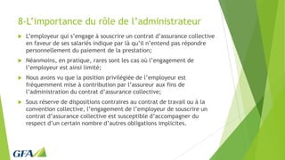 8-L’importance du rôle de l’administrateur
 L’employeur qui s’engage à souscrire un contrat d’assurance collective
en faveur de ses salariés indique par là qu’il n’entend pas répondre
personnellement du paiement de la prestation;
 Néanmoins, en pratique, rares sont les cas où l’engagement de
l’employeur est ainsi limité;
 Nous avons vu que la position privilégiée de l’employeur est
fréquemment mise à contribution par l’assureur aux fins de
l’administration du contrat d’assurance collective;
 Sous réserve de dispositions contraires au contrat de travail ou à la
convention collective, l’engagement de l’employeur de souscrire un
contrat d’assurance collective est susceptible d’accompagner du
respect d’un certain nombre d’autres obligations implicites.
 