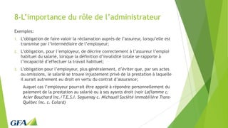 8-L’importance du rôle de l’administrateur
Exemples:
1. L’obligation de faire valoir la réclamation auprès de l’assureur, lorsqu’elle est
transmise par l’intermédiaire de l’employeur;
2. L’obligation, pour l’employeur, de décrire correctement à l’assureur l’emploi
habituel du salarié, lorsque la définition d’invalidité totale se rapporte à
l’incapacité d’effectuer la travail habituel;
3. L’obligation pour l’employeur, plus généralement, d’éviter que, par ses actes
ou omissions, le salarié se trouve injustement privé de la prestation à laquelle
il aurait autrement eu droit en vertu du contrat d’assurance;
Auquel cas l’employeur pourrait être appelé à répondre personnellement du
paiement de la prestation au salarié ou à ses ayants droit (voir Laflamme c.
Acier Bouchard Inc./T.E.S.I. Saguenay c. Michaud/Société immobilière Trans-
Québec inc. c. Colard)
 