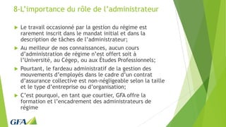 8-L’importance du rôle de l’administrateur
 Le travail occasionné par la gestion du régime est
rarement inscrit dans le mandat initial et dans la
description de tâches de l’administrateur;
 Au meilleur de nos connaissances, aucun cours
d’administration de régime n’est offert soit à
l’Université, au Cégep, ou aux Études Professionnels;
 Pourtant, le fardeau administratif de la gestion des
mouvements d’employés dans le cadre d’un contrat
d’assurance collective est non-négligeable selon la taille
et le type d’entreprise ou d’organisation;
 C’est pourquoi, en tant que courtier, GFA offre la
formation et l’encadrement des administrateurs de
régime
 