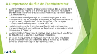 8-L’importance du rôle de l’administrateur
 L’administrateur de régime d’assurance collective doit s’assurer de la
bonne gestion du régime afin d’éviter que les employés ne puissent
profiter de la couverture d’assurance au moment où ils en ont besoin
(i.e. retardataire);
 L’administrateur de régime agit au nom de l’employeur et doit
s’assurer d’inscrire les employés admissibles au régime d’assurance et
de retirer ceux qui ne le sont plus et de vérifier la facture pour
confirmer que les changements ont été effectué;
 L’administrateur veille à faire les modifications de sorte que tous
changements aillant une incidence sur la prime et la couverture soient
communiqué à l’assureur;
 L’administrateur s’assure que l’employé paye sa juste part sous forme
de déductions à la source et avantages imposables;
 En cas de manquement, l’employeur pourrait être tenu imputable
d’une prestation ou d’une indemnité dans la mesure où il y aurait
erreur ou omission de la part de l’administrateur.
 