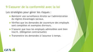 9-S'assurer de la conformité avec la loi
Les stratégies pour gérer les risques :
 Maintenir une surveillance étroite sur l'administration
du régime d'avantages sociaux.
 Vérifiez que les demandes de couverture des employés
sont complètes et exemptes d'erreurs.
 S’assurer que tous les employés admissibles sont bien
inscrit. (Obligation contractuelle)
 Transmettre les demandes à l'assureur à temps.
 