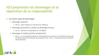 10-Comprendre les dommages et la
répartition de la responsabilité
 Les divers types de dommages :
 Dommages matériels
 Par ex., perte d'argent ou coût des frais médicaux
 Dommages personnels (y compris les dommages moraux)
 Par ex., atteinte à la réputation ou à la dignité
 Dommages et intérêts punitifs (exceptionnel)
 Par ex.. en cas d'atteinte illicite et intentionnelle à un droit ou à une liberté reconnu par
la Charte des droits et libertés de la personne (art. 49 al. 2. Charte des droits et libertés
de la personne)
 
