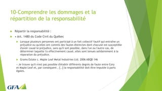 10-Comprendre les dommages et la
répartition de la responsabilité
 Répartir la responsabilité :
 • Art. 1480 du Code Civil du Québec
 Lorsque plusieurs personnes ont participé à un fait collectif fautif qui entraîne un
préjudice ou qu'elles ont commis des fautes distinctes dont chacune est susceptible
d'avoir causé le préjudice, sans qu'il soit possible, dans l'un ou l'autre cas, de
déterminer laquelle l'a effectivement causé, elles sont tenues solidairement à la
réparation du préjudice.
 Grams Estate c. Maple Leaf Metal Industries Ltd. 2006 ABQB 146
« Je trouve qu'il n'est pas possible d'établir différents degrés de faute entre Cory
et Maple Leaf et, par conséquent , [..] la responsabilité doit être imputée à parts
égales.
 
