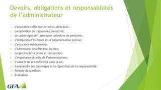 Devoirs, obligations et responsabilités
de l’administrateur
1. L’assurance collective en milieu de travail;
2. La définition de l’assurance collective;
3. Le cadre légal de l’assurance collective de personne;
4. L’obligation d’informer et la documentation précise;
5. L’assurance médicament;
6. L’administration effective du plan;
7. La gestion de la prime et facturation;
8. L’importance du rôle de l’administrateur;
9. S’assurer de la conformité avec la loi;
10. Comprendre les dommages et la répartition de la responsabilité;
11. Période de question;
12. Évaluation
 