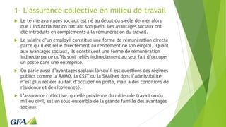 1- L’assurance collective en milieu de travail
 Le terme avantages sociaux est né au début du siècle dernier alors
que l’industrialisation battant son plein. Les avantages sociaux ont
été introduits en compléments à la rémunération du travail.
 Le salaire d’un employé constitue une forme de rémunération directe
parce qu’il est relié directement au rendement de son emploi. Quant
aux avantages sociaux, ils constituent une forme de rémunération
indirecte parce qu’ils sont reliés indirectement au seul fait d’occuper
un poste dans une entreprise.
 On parle aussi d’avantages sociaux lorsqu’il est questions des régimes
publics comme la RAMQ, la CSST ou la SAAQ et dont l’admissibilité
n’est plus reliées au fait d’occuper un poste, mais à des conditions de
résidence et de citoyenneté.
 L’assurance collective, qu’elle provienne du milieu de travail ou du
milieu civil, est un sous-ensemble de la grande famille des avantages
sociaux.
 