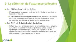 2- La définition de l’assurance collective
 Art. 2392 du Code civil du Québec
 L'assurance de personnes porte sur la vie, l'intégrité physique ou
la santé de l'assuré.
 L'assurance collective de personnes couvre, en vertu d'un contrat
cadre, les personnes adhérant à un groupe déterminé et, dans
certains cas, leur famille ou les personnes à leur charge.
 Art. 3119 al. 2 du Code civil du Québec
 Malgré toute convention contraire, le contrat d'assurance qui porte
sur un bien ou un intérêt situé au Québec ou qui est souscrit au
Québec par une personne qui y réside, est régi par la loi du
Québec dès lors que le preneur en fait la demande au Québec ou
que l'assureur y signe ou y délivre la police
 