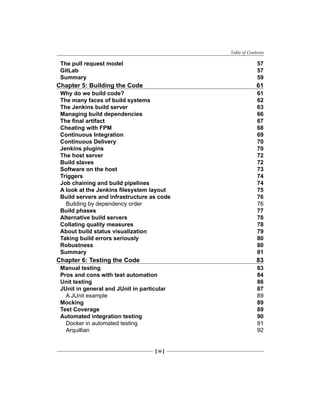 Table of Contents
[ iii ]
The pull request model 57
GitLab 57
Summary 59
Chapter 5: Building the Code 61
Why do we build code? 61
The many faces of build systems 62
The Jenkins build server 63
Managing build dependencies 66
The final artifact 67
Cheating with FPM 68
Continuous Integration 69
Continuous Delivery 70
Jenkins plugins 70
The host server 72
Build slaves 72
Software on the host 73
Triggers 74
Job chaining and build pipelines 74
A look at the Jenkins filesystem layout 75
Build servers and infrastructure as code 76
Building by dependency order 76
Build phases 77
Alternative build servers 78
Collating quality measures 78
About build status visualization 79
Taking build errors seriously 80
Robustness 80
Summary 81
Chapter 6: Testing the Code 83
Manual testing 83
Pros and cons with test automation 84
Unit testing 86
JUnit in general and JUnit in particular 87
A JUnit example 89
Mocking 89
Test Coverage 89
Automated integration testing 90
Docker in automated testing 91
Arquillian 92
 
