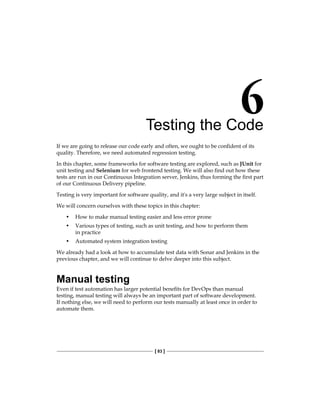 [ 83 ]
Testing the Code
If we are going to release our code early and often, we ought to be confident of its
quality. Therefore, we need automated regression testing.
In this chapter, some frameworks for software testing are explored, such as JUnit for
unit testing and Selenium for web frontend testing. We will also find out how these
tests are run in our Continuous Integration server, Jenkins, thus forming the first part
of our Continuous Delivery pipeline.
Testing is very important for software quality, and it's a very large subject in itself.
We will concern ourselves with these topics in this chapter:
• How to make manual testing easier and less error prone
• Various types of testing, such as unit testing, and how to perform them
in practice
• Automated system integration testing
We already had a look at how to accumulate test data with Sonar and Jenkins in the
previous chapter, and we will continue to delve deeper into this subject.
Manual testing
Even if test automation has larger potential benefits for DevOps than manual
testing, manual testing will always be an important part of software development.
If nothing else, we will need to perform our tests manually at least once in order to
automate them.
 