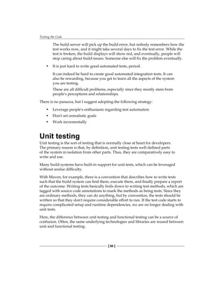 Testing the Code
[ 86 ]
The build server will pick up the build error, but nobody remembers how the
test works now, and it might take several days to fix the test error. While the
test is broken, the build displays will show red, and eventually, people will
stop caring about build issues. Someone else will fix the problem eventually.
• It is just hard to write good automated tests, period.
It can indeed be hard to create good automated integration tests. It can
also be rewarding, because you get to learn all the aspects of the system
you are testing.
These are all difficult problems, especially since they mostly stem from
people's perceptions and relationships.
There is no panacea, but I suggest adopting the following strategy:
• Leverage people's enthusiasm regarding test automation
• Don't set unrealistic goals
• Work incrementally
Unit testing
Unit testing is the sort of testing that is normally close at heart for developers.
The primary reason is that, by definition, unit testing tests well-defined parts
of the system in isolation from other parts. Thus, they are comparatively easy to
write and use.
Many build systems have built-in support for unit tests, which can be leveraged
without undue difficulty.
With Maven, for example, there is a convention that describes how to write tests
such that the build system can find them, execute them, and finally prepare a report
of the outcome. Writing tests basically boils down to writing test methods, which are
tagged with source code annotations to mark the methods as being tests. Since they
are ordinary methods, they can do anything, but by convention, the tests should be
written so that they don't require considerable effort to run. If the test code starts to
require complicated setup and runtime dependencies, we are no longer dealing with
unit tests.
Here, the difference between unit testing and functional testing can be a source of
confusion. Often, the same underlying technologies and libraries are reused between
unit and functional testing.
 