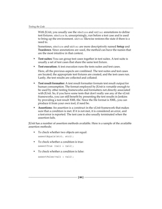 Testing the Code
[ 88 ]
With JUnit, you usually use the @Before and @After annotations to define
test fixtures. @Before is, unsurprisingly, run before a test case and is used
to bring up the environment. @After likewise restores the state if there is a
need to.
Sometimes, @Before and @After are more descriptively named Setup and
Teardown. Since annotations are used, the method can have the names that
are the most intuitive in that context.
• Test suites: You can group test cases together in test suites. A test suite is
usually a set of test cases that share the same test fixture.
• Test execution: A test execution runs the tests suites and test cases.
Here, all the previous aspects are combined. The test suites and test cases
are located, the appropriate test fixtures are created, and the test cases run.
Lastly, the test results are collected and collated.
• Test result formatter: A test result formatter formats test result output for
human consumption. The format employed by JUnit is versatile enough to
be used by other testing frameworks and formatters not directly associated
with JUnit. So, if you have some tests that don't really use any of the xUnit
frameworks, you can still benefit by presenting the test results in Jenkins
by providing a test result XML file. Since the file format is XML, you can
produce it from your own tool, if need be.
• Assertions: An assertion is a construct in the xUnit framework that makes
sure that a condition is met. If it is not met, it is considered an error, and
a test error is reported. The test case is also usually terminated when the
assertion fails.
JUnit has a number of assertion methods available. Here is a sample of the available
assertion methods:
• To check whether two objects are equal:
assertEquals(str1, str2);
• To check whether a condition is true:
assertTrue (val1 < val2);
• To check whether a condition is false:
assertFalse(val1 > val2);
 