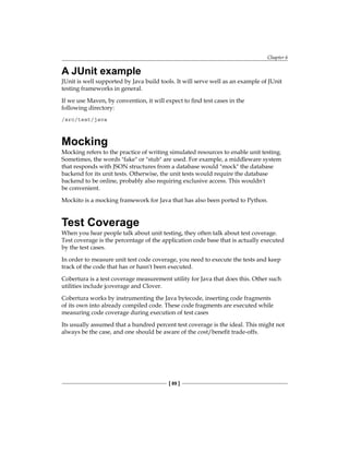 Chapter 6
[ 89 ]
A JUnit example
JUnit is well supported by Java build tools. It will serve well as an example of JUnit
testing frameworks in general.
If we use Maven, by convention, it will expect to find test cases in the
following directory:
/src/test/java
Mocking
Mocking refers to the practice of writing simulated resources to enable unit testing.
Sometimes, the words "fake" or "stub" are used. For example, a middleware system
that responds with JSON structures from a database would "mock" the database
backend for its unit tests. Otherwise, the unit tests would require the database
backend to be online, probably also requiring exclusive access. This wouldn't
be convenient.
Mockito is a mocking framework for Java that has also been ported to Python.
Test Coverage
When you hear people talk about unit testing, they often talk about test coverage.
Test coverage is the percentage of the application code base that is actually executed
by the test cases.
In order to measure unit test code coverage, you need to execute the tests and keep
track of the code that has or hasn't been executed.
Cobertura is a test coverage measurement utility for Java that does this. Other such
utilities include jcoverage and Clover.
Cobertura works by instrumenting the Java bytecode, inserting code fragments
of its own into already compiled code. These code fragments are executed while
measuring code coverage during execution of test cases
Its usually assumed that a hundred percent test coverage is the ideal. This might not
always be the case, and one should be aware of the cost/benefit trade-offs.
 
