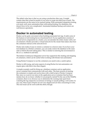 Chapter 6
[ 91 ]
The added value here is that we are using a production data copy. It might
contain data that is hard to predict if you were to create test data from scratch. The
requirements are the same as for manual testing. With automated integration testing,
you need, well, more automation than with manual testing. For databases, this
doesn't have to be very complicated. Automated database backup and restore are
well-known operations.
Docker in automated testing
Docker can be quite convenient when building automated test rigs. It adds some of
the features of unit testing but at a functional level. If your application consists of
several server components in a cluster, you can simulate the entire cluster with a set
of containers. Docker provides a virtual network for the cluster that makes clear how
the containers interact at the network level.
Docker also makes it easy to restore a container to a known state. If you have your
test database in a Docker container, you can easily restore the database to the same
state as before the tests taking place. This is similar to restoring the environment in
the After method in unit tests.
The Jenkins Continuous Integration server has support for the starting and stopping
of containers, which can be useful when working with Docker test automation.
Using Docker Compose to run the containers you need is also a useful option.
Docker is still young, and some aspects of using Docker for test automation can
require glue code that is less than elegant.
A simple example could be firing up a database container and an application
server container that communicate with each other. The basic process of starting
the containers is simple and can be done with a shell script or Docker Compose.
But, since we want to run tests on the application server container that has been
started, how do we know whether it was properly started? In the case of the WildFly
container, there is no obvious way to determine the running state apart from
watching the log output for occurrences of strings or maybe polling a web socket. In
any case, these types of hacks are not very elegant and are time consuming to write.
The end result can be well worth the effort, though.
 