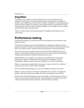 Testing the Code
[ 92 ]
Arquillian
Arquillian is an example of a test tool that allows a level of testing closer to
integration testing than unit testing together with mocking allows. Arquillian is
specific to Java application servers such as WildFly. Arquillian is interesting because
it illustrates the struggle of reaching a closer approximation of production systems
during testing. You can reach such approximations in any number of ways, and the
road to there is filled with trade-offs.
There is a "hello world" style demonstration of Arquillian in the book's source
code archive.
Performance testing
Performance testing is an essential part of the development of, for instance, large
public web sites.
Performance testing presents similar challenges as integration testing. We need a
testing system that is similar to a production system in order for the performance test
data to be useful to make a forecast about real production system performance.
The most commonly used performance test is load testing. With load testing, we
measure, among other things, the response time of a server while the performance
testing software generates synthetic requests for the server.
Apache JMeter is an example of a an open source application for measuring
performance. While it's simpler than its proprietary counterparts, such as
LoadRunner, JMeter is quite useful, and simplicity is not really a bad thing.
JMeter can generate simulated load and measure response times for a number of
protocols, such as HT, LDAP, SOAP, and JDBC.
There is a JMeter Maven plugin, so you can run JMeter as part of your build.
JMeter can also be used in a Continuous Integration server. There is a plugin for
Jenkins, called the performance plugin, that can execute JMeter test scenarios.
Ideally, the Continuous Integration server will deploy code that has been built to a
test environment that is production-like. After deployment, the performance tests
will be executed and test data collected, as shown in this screenshot:
 