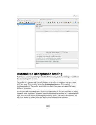 Chapter 6
[ 93 ]
Automated acceptance testing
Automated acceptance testing is a method of ensuring that your testing is valid from
the end user's point of view.
Cucumber is a framework where test cases are written in plaintext and associated
with test code. This is called behavior-driven development. The original
implementation of Cucumber was written in Ruby, but ports now exist for many
different languages.
The appeal of Cucumber from a DevOps point of view is that it is intended to bring
different roles together. Cucumber feature definitions are written in a conversational
style that can be achieved without programming skills. The hard data required for
test runs is then extracted from the descriptions and used for the tests.
 