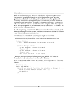 Testing the Code
[ 94 ]
While the intentions are good, there are difficulties in implementing Cucumber
that might not immediately be apparent. While the language of the behavior
specifications is basically free text, they still need to be somewhat spartan and
formalized; otherwise, it becomes difficult to write matching code that extracts the
test data from the descriptions. This makes writing the specifications less attractive
to the roles that were supposed to write them in the first place. What then happens
is that programmers write the specifications, and they often dislike the verbosity and
resort to writing ordinary unit tests.
As with many things, cooperation is of the essence here. Cucumber can work great
when developers and product owners work together on writing the specifications in
a way that works for everyone concerned.
Now, let's look at a small "hello world" style example for Cucumber.
Cucumber works with plaintext files called feature files, which look like this:
Feature: Addition
I would like to add numbers with my pocket calculator
Scenario: Integer numbers
* I have entered 4 into the calculator
* I press add
* I have entered 2 into the calculator
* I press equal
* The result should be 6 on the screen
The feature description is implementation-language neutral. Describing the
Cucumber test code is done in a vocabulary called Gherkin.
If you use the Java 8 lambda version of Cucumber, a test step could look somewhat
like this:
Calculator calc;
public MyStepdefs() {
Given("I have entered (d+) into the calculator", (Integer i) -> {
System.out.format("Number entered: %nn", i);
calc.push(i);
});
 