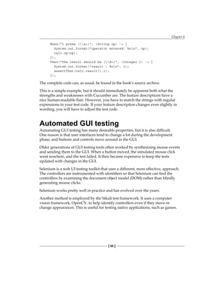 Chapter 6
[ 95 ]
When("I press (w+)", (String op) -> {
System.out.format("operator entered: %nn", op);
calc.op(op);
});
Then("The result should be (d+)", (Integer i) -> {
System.out.format("result : %nn", i);
assertThat(calc.result(),i);
});
The complete code can, as usual, be found in the book's source archive.
This is a simple example, but it should immediately be apparent both what the
strengths and weaknesses with Cucumber are. The feature descriptions have a
nice human-readable flair. However, you have to match the strings with regular
expressions in your test code. If your feature description changes even slightly in
wording, you will have to adjust the test code.
Automated GUI testing
Automating GUI testing has many desirable properties, but it is also difficult.
One reason is that user interfaces tend to change a lot during the development
phase, and buttons and controls move around in the GUI.
Older generations of GUI testing tools often worked by synthesizing mouse events
and sending them to the GUI. When a button moved, the simulated mouse click
went nowhere, and the test failed. It then became expensive to keep the tests
updated with changes in the GUI.
Selenium is a web UI testing toolkit that uses a different, more effective, approach.
The controllers are instrumented with identifiers so that Selenium can find the
controllers by examining the document object model (DOM) rather than blindly
generating mouse clicks.
Selenium works pretty well in practice and has evolved over the years.
Another method is employed by the Sikuli test framework. It uses a computer
vision framework, OpenCV, to help identify controllers even if they move or
change appearances. This is useful for testing native applications, such as games.
 