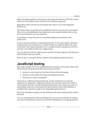 Chapter 6
[ 97 ]
Many developers prefer to write tests as code using the Selenium API at the outset,
which can be combined with a test-driven development approach.
Regardless of how the tests are developed, they need to run in the integration
build server.
This means that you need browsers installed somewhere in your test environment.
This can be a bit problematic since build servers are usually headless, that is, they
are servers that don't run user interfaces.
It's possible to wrap a browser in a simulated desktop environment on the
build server.
A more advanced solution is using Selenium Grid. As the name implies, Selenium
Grid provides a server that gives a number of browser instances that can be used
by the tests. This makes it possible to run a number of tests in parallel as well as to
provide a set of different browser configurations.
You can start out with the single browser solution and later migrate to the Selenium
Grid solution when you need it.
There is also a convenient Docker container that implements Selenium Grid.
JavaScript testing
Since there usually are web UI implementations of nearly every product these days,
the JavaScript testing frameworks deserve special mention:
• Karma is a test runner for unit tests in the JavaScript language
• Jasmine is a Cucumber-like behavior testing framework
• Protractor is used for AngularJS
Protractor is a different testing framework, similar to Selenium in scope but
optimized for AngularJS, a popular JavaScript user interface framework. While it
would appear that new web development frameworks come and go everyday, it's
interesting to note why a test framework like Protractor exists when Selenium is
available and is general enough to test AngularJS applications too.
First of all, Protractor actually uses the Selenium web driver implementation under
the hood.
You can write Protractor tests in JavaScript, but you can use JavaScript for writing
test cases for Selenium as well if you don't like writing them in a language like Java.
 