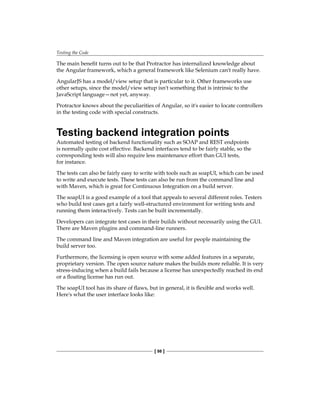 Testing the Code
[ 98 ]
The main benefit turns out to be that Protractor has internalized knowledge about
the Angular framework, which a general framework like Selenium can't really have.
AngularJS has a model/view setup that is particular to it. Other frameworks use
other setups, since the model/view setup isn't something that is intrinsic to the
JavaScript language—not yet, anyway.
Protractor knows about the peculiarities of Angular, so it's easier to locate controllers
in the testing code with special constructs.
Testing backend integration points
Automated testing of backend functionality such as SOAP and REST endpoints
is normally quite cost effective. Backend interfaces tend to be fairly stable, so the
corresponding tests will also require less maintenance effort than GUI tests,
for instance.
The tests can also be fairly easy to write with tools such as soapUI, which can be used
to write and execute tests. These tests can also be run from the command line and
with Maven, which is great for Continuous Integration on a build server.
The soapUI is a good example of a tool that appeals to several different roles. Testers
who build test cases get a fairly well-structured environment for writing tests and
running them interactively. Tests can be built incrementally.
Developers can integrate test cases in their builds without necessarily using the GUI.
There are Maven plugins and command-line runners.
The command line and Maven integration are useful for people maintaining the
build server too.
Furthermore, the licensing is open source with some added features in a separate,
proprietary version. The open source nature makes the builds more reliable. It is very
stress-inducing when a build fails because a license has unexpectedly reached its end
or a floating license has run out.
The soapUI tool has its share of flaws, but in general, it is flexible and works well.
Here's what the user interface looks like:
 