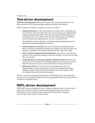 Testing the Code
[ 100 ]
Test-driven development
Test-driven development (TDD) has an added focus on test automation. It was
made popular by the Extreme programming movement of the nineties.
TDD is usually described as a sequence of events, as follows:
• Implement the test: As the name implies, you start out by writing the test
and write the code afterwards. One way to see it is that you implement the
interface specifications of the code to be developed and then progress by
writing the code. To be able to write the test, the developer must find all
relevant requirement specifications, use cases, and user stories.
The shift in focus from coding to understanding the requirements can be
beneficial for implementing them correctly.
• Verify that the new test fails: The newly added test should fail because
there is nothing to implement the behavior properly yet, only the stubs and
interfaces needed to write the test. Run the test and verify that it fails.
• Write code that implements the tested feature: The code we write doesn't
yet have to be particularly elegant or efficient. Initially, we just want to make
the new test pass.
• Verify that the new test passes together with the old tests: When the new
test passes, we know that we have implemented the new feature correctly.
Since the old tests also pass, we haven't broken existing functionality.
• Refactor the code: The word "refactor" has mathematical roots. In
programming, it means cleaning up the code and, among other things,
making it easier to understand and maintain. We need to refactor since
we cheated a bit earlier in the development.
TDD is a style of development that fits well with DevOps, but it's not necessarily
the only one. The primary benefit is that you get good test suites that can be used in
Continuous Integration tests.
REPL-driven development
While REPL-driven development isn't a widely recognized term, it is my favored
style of development and has a particular bearing on testing. This style of
development is very common when working with interpreted languages,
such as Lisp, Python, Ruby, and JavaScript.
 