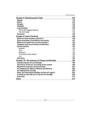 Table of Contents
[ v ]
Chapter 8: Monitoring the Code 135
Nagios 135
Munin 141
Ganglia 145
Graphite 150
Log handling 152
Client-side logging libraries 153
The ELK stack 155
Summary 158
Chapter 9: Issue Tracking 159
What are issue trackers used for? 159
Some examples of workflows and issues 161
What do we need from an issue tracker? 163
Problems with issue tracker proliferation 166
All the trackers 167
Bugzilla 168
Trac 174
Redmine 182
The GitLab issue tracker 188
Jira 192
Summary 194
Chapter 10: The Internet of Things and DevOps 195
Introducing the IoT and DevOps 195
The future of the IoT according to the market 199
Machine-to-machine communication 201
IoT deployment affects software architecture 202
IoT deployment security 202
Okay, but what about DevOps and the IoT again? 203
A hands-on lab with an IoT device for DevOps 205
Summary 211
Index 213
 