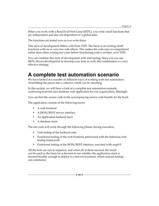 Chapter 6
[ 101 ]
When you work with a Read Eval Print Loop (REPL), you write small functions that
are independent and also not dependent on a global state.
The functions are tested even as you write them.
This style of development differs a bit from TDD. The focus is on writing small
functions with no or very few side effects. This makes the code easy to comprehend
rather than when writing test cases before functioning code is written, as in TDD.
You can combine this style of development with unit testing. Since you can use
REPL-driven development to develop your tests as well, this combination is a very
effective strategy.
A complete test automation scenario
We have looked at a number of different ways of working with test automation.
Assembling the pieces into a cohesive whole can be daunting.
In this section, we will have a look at a complete test automation example,
continuing from the user database web application for our organization, Matangle.
You can find the source code in the accompanying source code bundle for the book.
The application consists of the following layers:
• A web frontend
• A JSON/REST service interface
• An application backend layer
• A database layer
The test code will work through the following phases during execution:
• Unit testing of the backend code
• Functional testing of the web frontend, performed with the Selenium web
testing framework
• Functional testing of the JSON/REST interface, executed with soapUI
All the tests are run in sequence, and when all of them succeed, the result
can be used as the basis for a decision to see whether the application stack is
deemed healthy enough to deploy to a test environment, where manual testing
can commence.
 