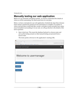 Testing the Code
[ 102 ]
Manually testing our web application
Before we can automate something usefully, we need to understand the details of
what we will be automating. We need some form of a test plan.
Below, we have a test plan for our web application. It details the steps that a human
tester needs to perform by hand if no test automation is available. It is similar to
what a real test plan would look like, except a real plan would normally have many
more formalities surrounding it. In our case, we will go directly to the details of the
test in question:
1. Start a fresh test. This resets the database backend to a known state and
sets up the testing scenario so that manual testing can proceed from a
known state.
The tester points a browser to the application's starting URL:
 
